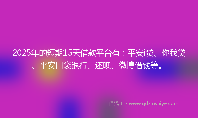 2025年的短期15天借款平台有：平安i贷、你我贷、平安口袋银行、还呗、微博借钱等。