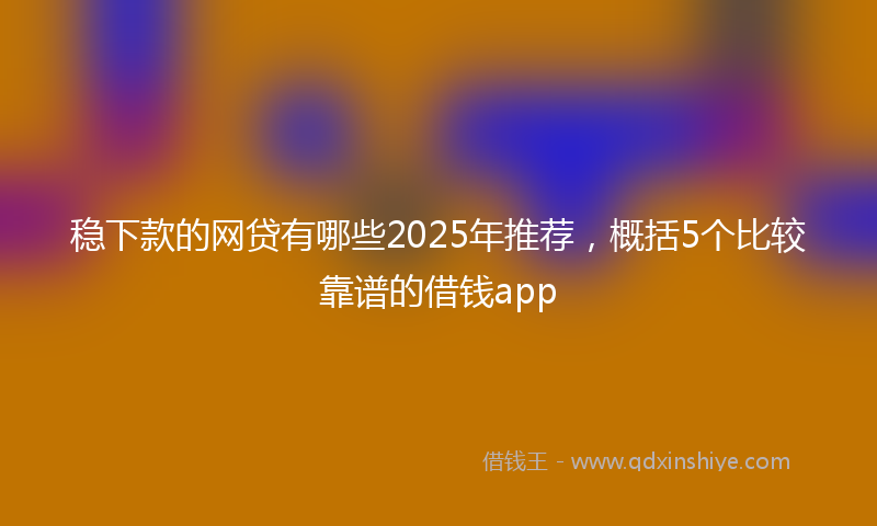 稳下款的网贷有哪些2025年推荐，概括5个比较靠谱的借钱app