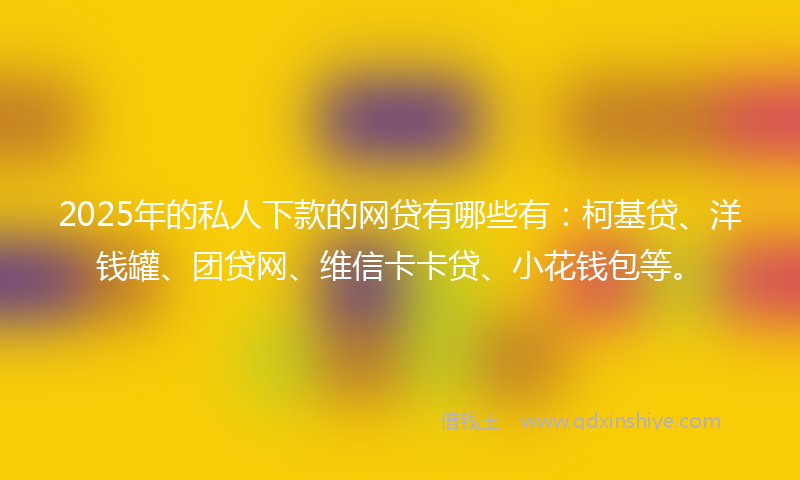 2025年的私人下款的网贷有哪些有：柯基贷、洋钱罐、团贷网、维信卡卡贷、小花钱包等。