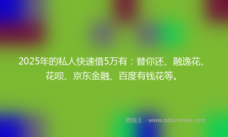 2025年的私人快速借5万有：替你还、融逸花、花呗、京东金融、百度有钱花等。