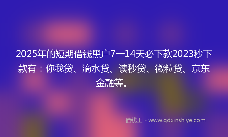 2025年的短期借钱黑户7一14天必下款2023秒下款有：你我贷、滴水贷、读秒贷、微粒贷、京东金融等。