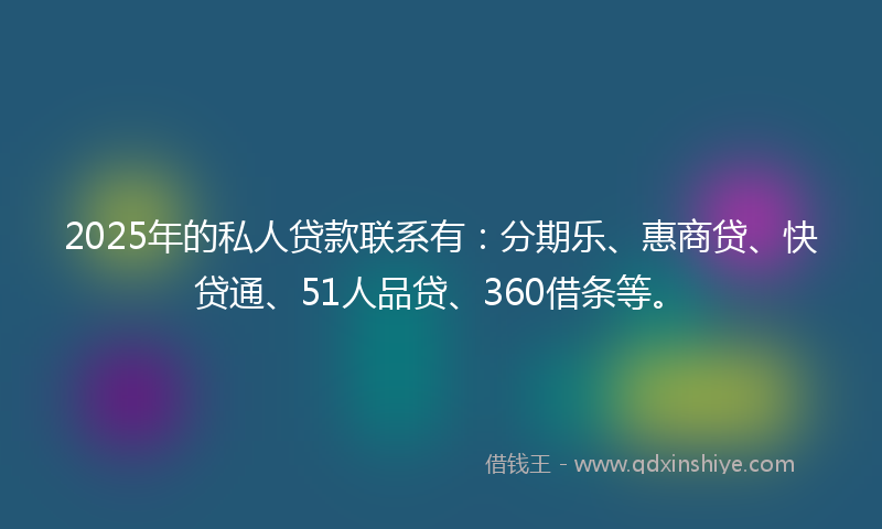 2025年的私人贷款联系有：分期乐、惠商贷、快贷通、51人品贷、360借条等。
