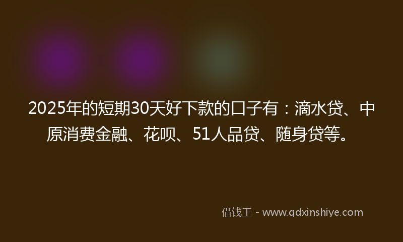 2025年的短期30天好下款的口子有：滴水贷、中原消费金融、花呗、51人品贷、随身贷等。