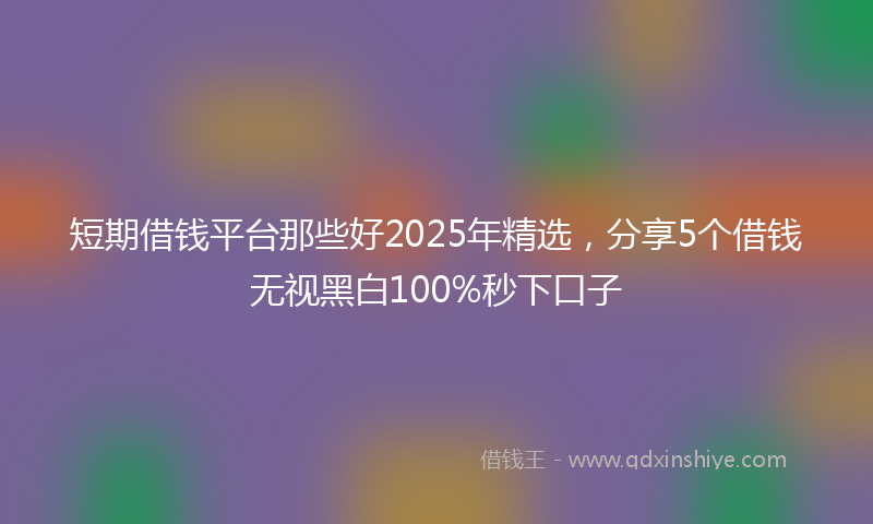 短期借钱平台那些好2025年精选，分享5个借钱无视黑白100%秒下口子