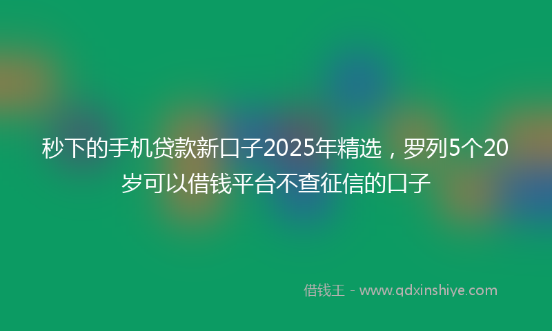 秒下的手机贷款新口子2025年精选，罗列5个20岁可以借钱平台不查征信的口子