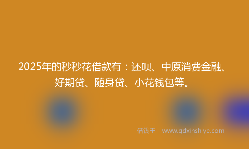 2025年的秒秒花借款有：还呗、中原消费金融、好期贷、随身贷、小花钱包等。