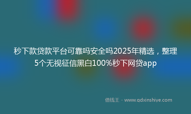 秒下款贷款平台可靠吗安全吗2025年精选，整理5个无视征信黑白100%秒下网贷app