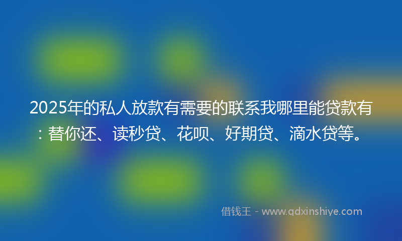 2025年的私人放款有需要的联系我哪里能贷款有：替你还、读秒贷、花呗、好期贷、滴水贷等。