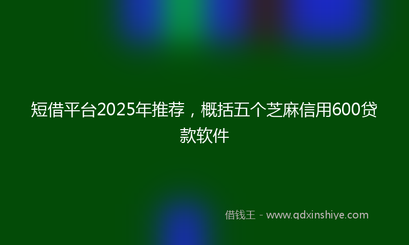 短借平台2025年推荐，概括五个芝麻信用600贷款软件