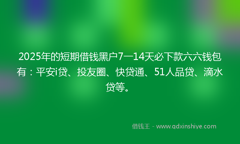 2025年的短期借钱黑户7一14天必下款六六钱包有：平安i贷、投友圈、快贷通、51人品贷、滴水贷等。