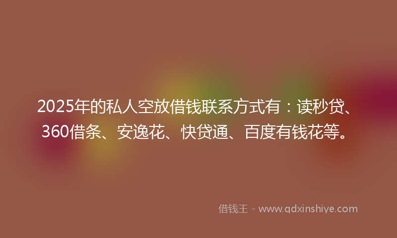 2025年的私人空放借钱联系方式有：读秒贷、360借条、安逸花、快贷通、百度有钱花等。