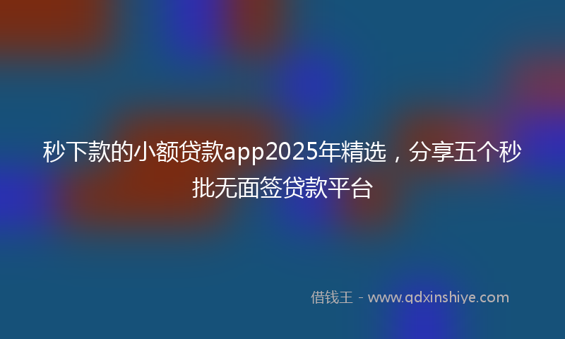 秒下款的小额贷款app2025年精选，分享五个秒批无面签贷款平台