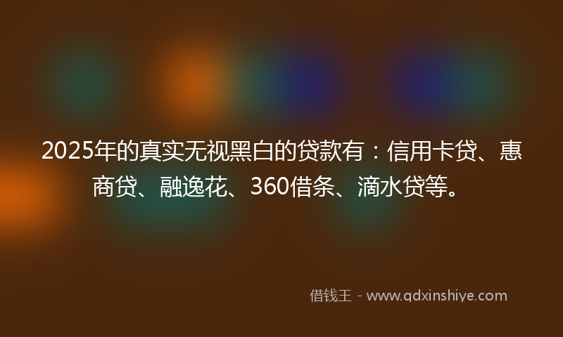 2025年的真实无视黑白的贷款有：信用卡贷、惠商贷、融逸花、360借条、滴水贷等。