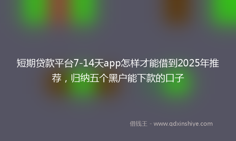 短期贷款平台7-14天app怎样才能借到2025年推荐,归纳五个黑户能下款的口子