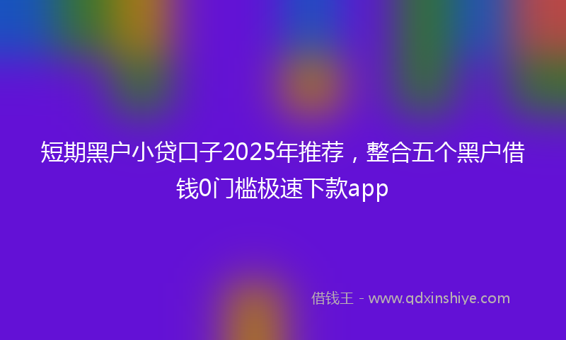 短期黑户小贷口子2025年推荐，整合五个黑户借钱0门槛极速下款app