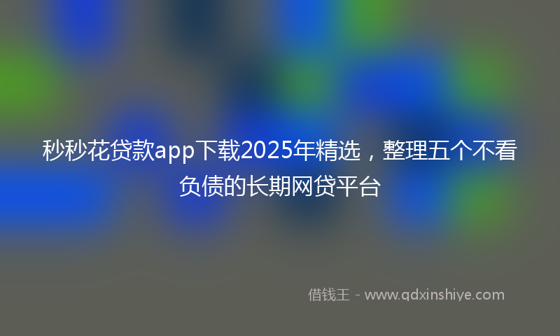 秒秒花贷款app下载2025年精选，整理五个不看负债的长期网贷平台