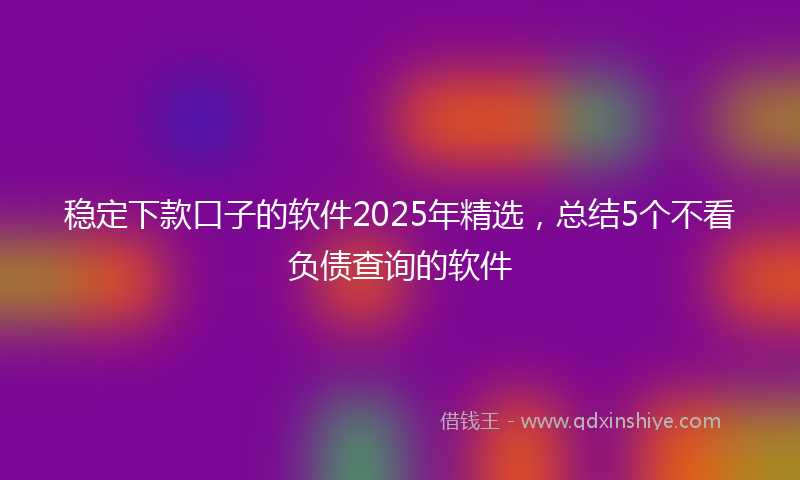 稳定下款口子的软件2025年精选，总结5个不看负债查询的软件