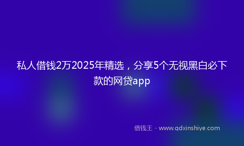 私人借钱2万2025年精选，分享5个无视黑白必下款的网贷app