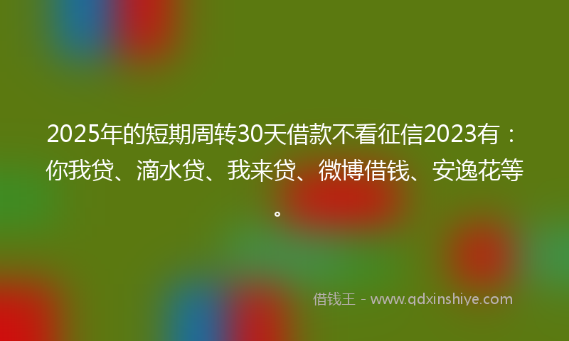 2025年的短期周转30天借款不看征信2023有：你我贷、滴水贷、我来贷、微博借钱、安逸花等。