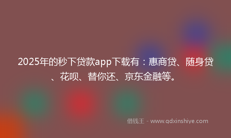 2025年的秒下贷款app下载有：惠商贷、随身贷、花呗、替你还、京东金融等。