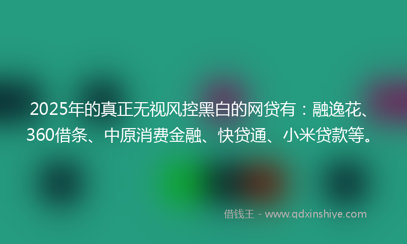 2025年的真正无视风控黑白的网贷有:融逸花、360借条、中原消费金融、快贷通、小米贷款等。