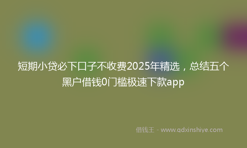 短期小贷必下口子不收费2025年精选，总结五个黑户借钱0门槛极速下款app