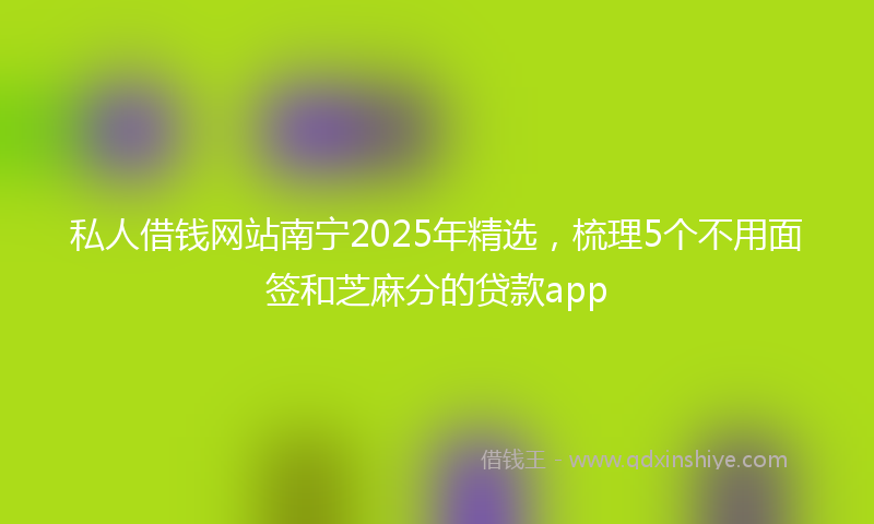 私人借钱网站南宁2025年精选，梳理5个不用面签和芝麻分的贷款app