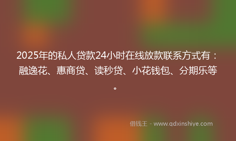 2025年的私人贷款24小时在线放款联系方式有：融逸花、惠商贷、读秒贷、小花钱包、分期乐等。