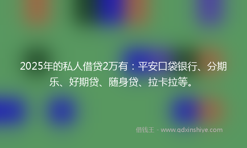 2025年的私人借贷2万有：平安口袋银行、分期乐、好期贷、随身贷、拉卡拉等。