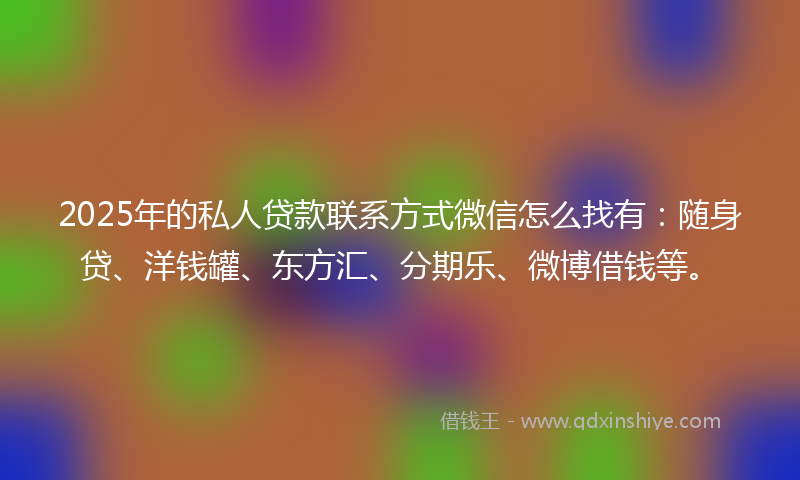 2025年的私人贷款联系方式微信怎么找有：随身贷、洋钱罐、东方汇、分期乐、微博借钱等。
