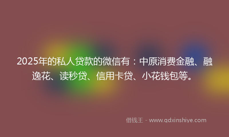 2025年的私人贷款的微信有：中原消费金融、融逸花、读秒贷、信用卡贷、小花钱包等。