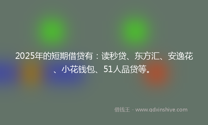 2025年的短期借贷有：读秒贷、东方汇、安逸花、小花钱包、51人品贷等。
