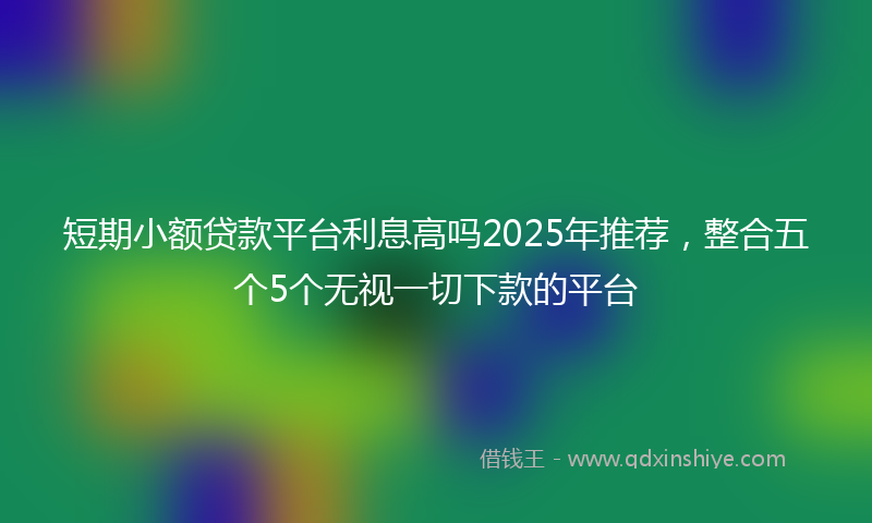短期小额贷款平台利息高吗2025年推荐，整合五个5个无视一切下款的平台
