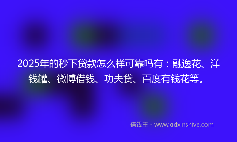 2025年的秒下贷款怎么样可靠吗有：融逸花、洋钱罐、微博借钱、功夫贷、百度有钱花等。
