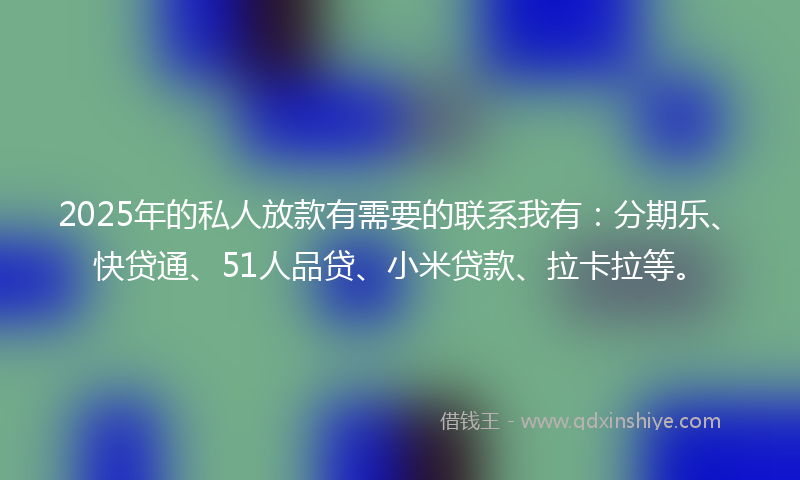 2025年的私人放款有需要的联系我有：分期乐、快贷通、51人品贷、小米贷款、拉卡拉等。