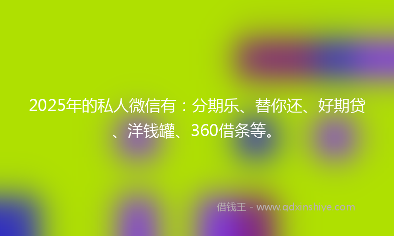 2025年的私人微信有：分期乐、替你还、好期贷、洋钱罐、360借条等。