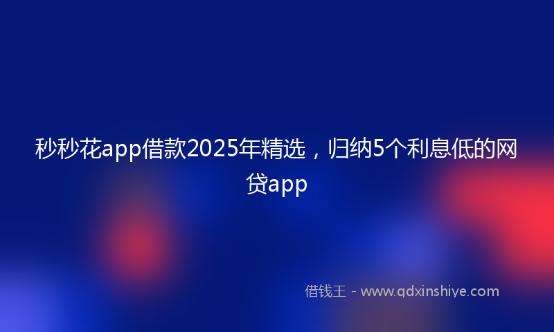 秒秒花app借款2025年精选，归纳5个利息低的网贷app