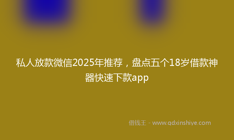 私人放款微信2025年推荐，盘点五个18岁借款神器快速下款app