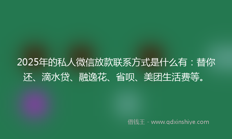 2025年的私人微信放款联系方式是什么有:替你还、滴水贷、融逸花、省呗、美团生活费等。
