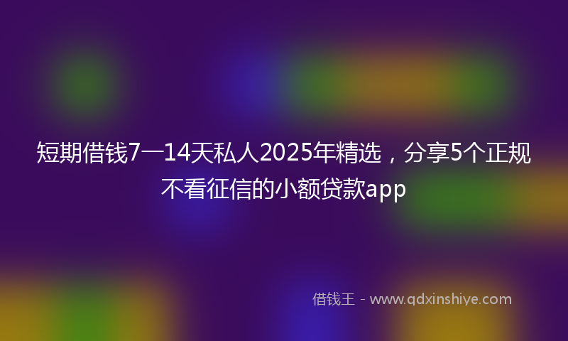 短期借钱7一14天私人2025年精选,分享5个正规不看征信的小额贷款app