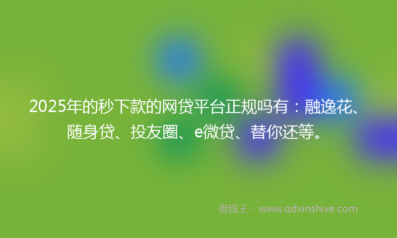 2025年的秒下款的网贷平台正规吗有：融逸花、随身贷、投友圈、e微贷、替你还等。