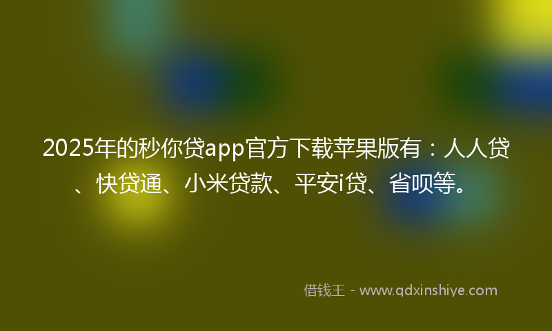 2025年的秒你贷app官方下载苹果版有：人人贷、快贷通、小米贷款、平安i贷、省呗等。