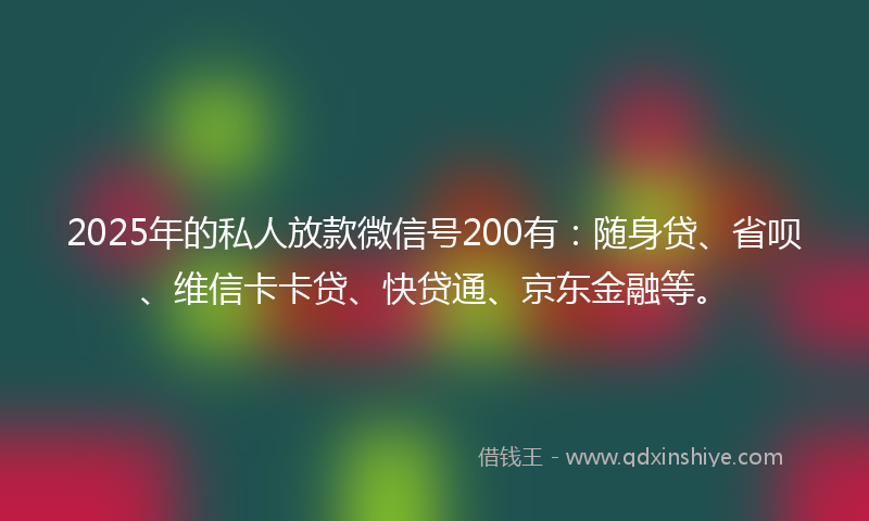 2025年的私人放款微信号200有:随身贷、省呗、维信卡卡贷、快贷通、京东金融等。
