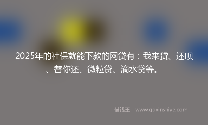 2025年的社保就能下款的网贷有：我来贷、还呗、替你还、微粒贷、滴水贷等。