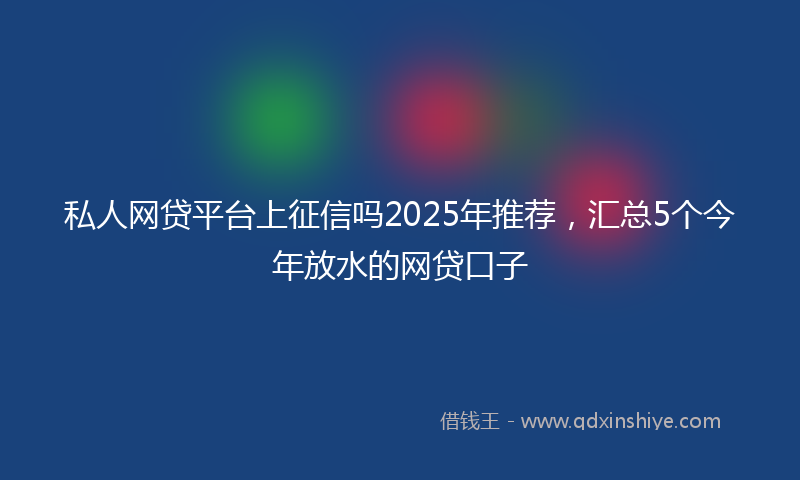 私人网贷平台上征信吗2025年推荐，汇总5个今年放水的网贷口子