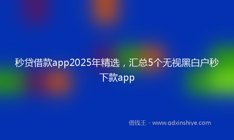 秒贷借款app2025年精选，汇总5个无视黑白户秒下款app