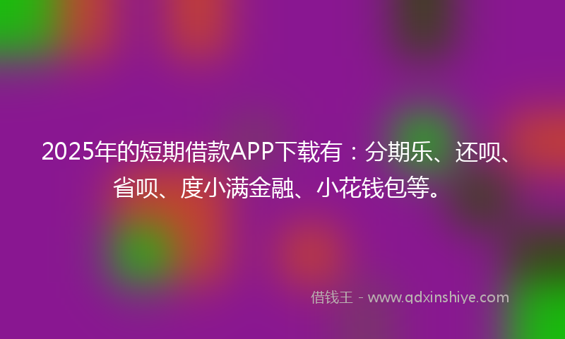 2025年的短期借款APP下载有：分期乐、还呗、省呗、度小满金融、小花钱包等。
