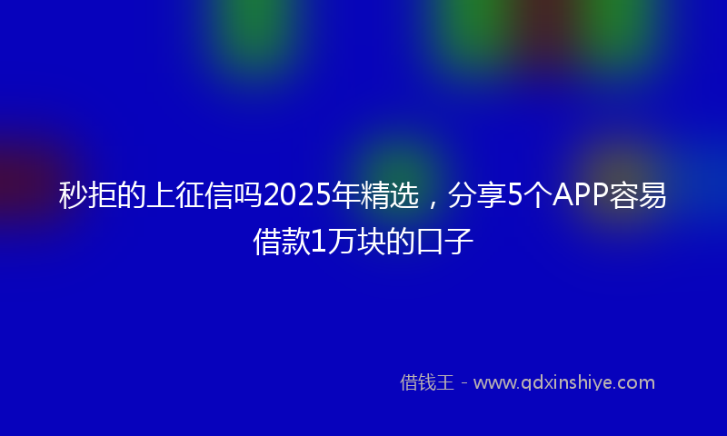 秒拒的上征信吗2025年精选，分享5个APP容易借款1万块的口子