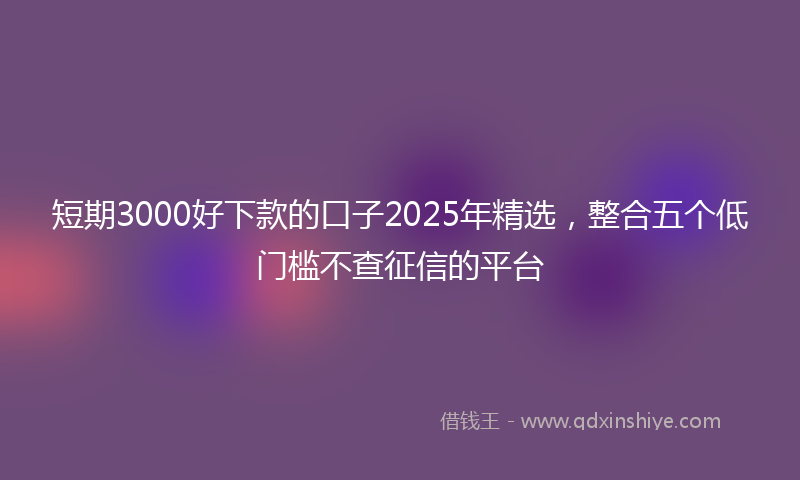 短期3000好下款的口子2025年精选,整合五个低门槛不查征信的平台
