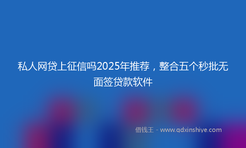私人网贷上征信吗2025年推荐，整合五个秒批无面签贷款软件